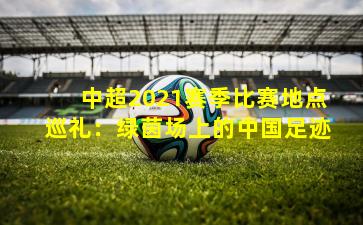 中超2021赛季比赛地点巡礼:绿茵场上的中国足迹