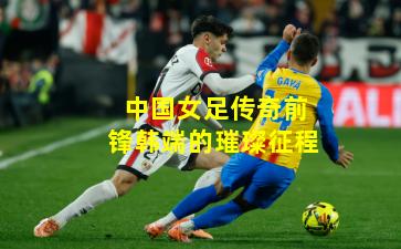 中国女足传奇前锋韩端的璀璨征程