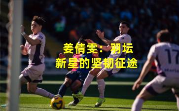 姜倩雯:羽坛新星的坚韧征途