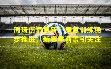 周琦伤情更新:康复训练稳步推进,新赛季前景引关注