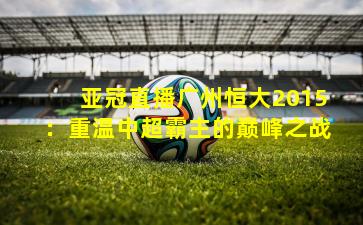 亚冠直播广州恒大2015:重温中超霸主的巅峰之战